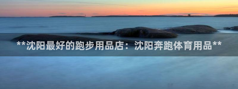 欧陆娱乐登录官网入口：**沈阳最好的跑步用品店：沈阳