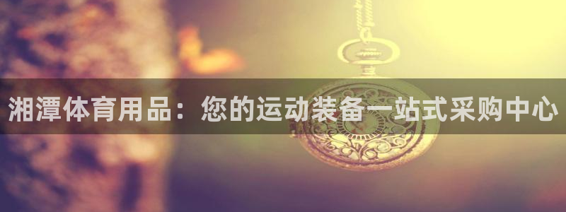 欧陆娱乐欧陆主管：湘潭体育用品：您的运动装备一站式采